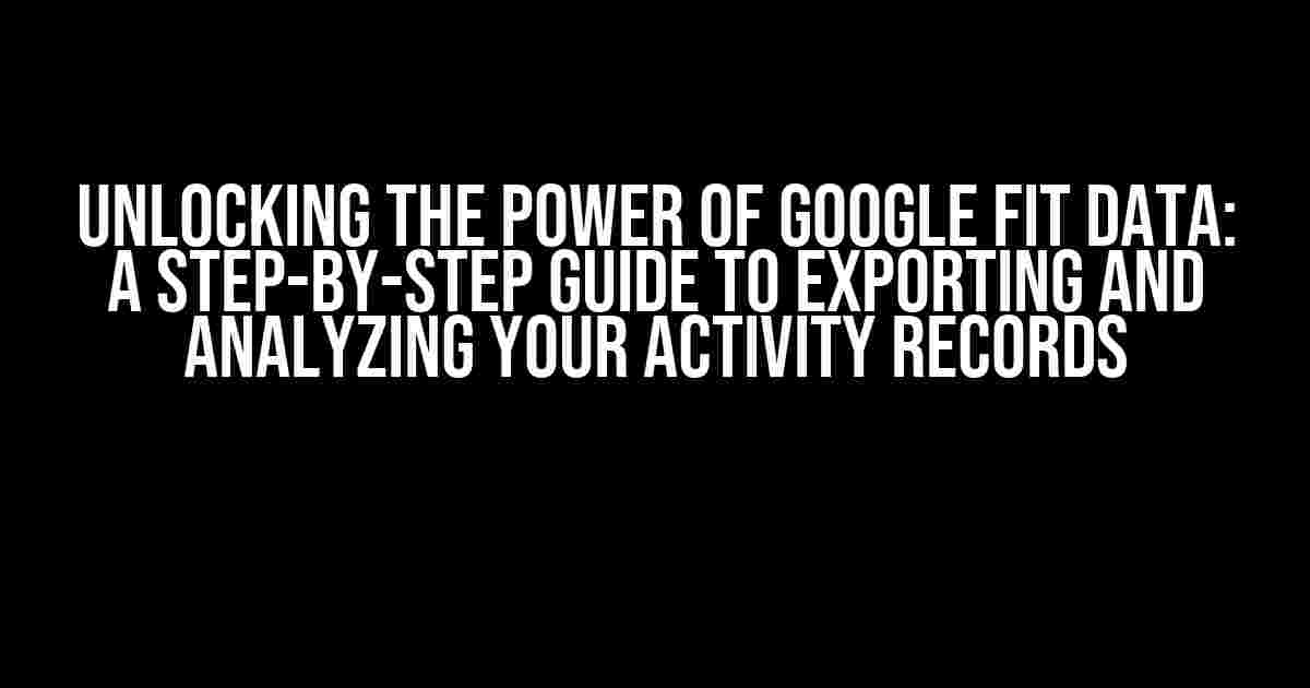 Unlocking the Power of Google Fit Data: A Step-by-Step Guide to Exporting and Analyzing Your Activity Records